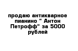 продаю антикварное пианино “ Антон Петрофф“ за 5000 рублей 